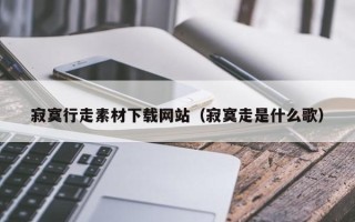 韶关寂寞行走素材下载网站（寂寞走是什么歌）