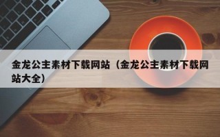 韶关金龙公主素材下载网站（金龙公主素材下载网站大全）