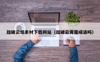 韶关踏破云烟素材下载网站（踏破云霄是成语吗）