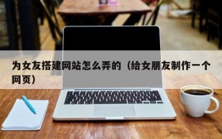 韶关为女友搭建网站怎么弄的（给女朋友制作一个网页）