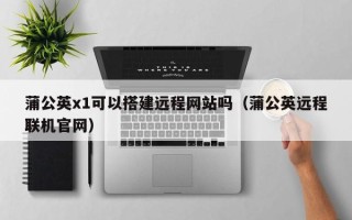 韶关蒲公英x1可以搭建远程网站吗（蒲公英远程联机官网）