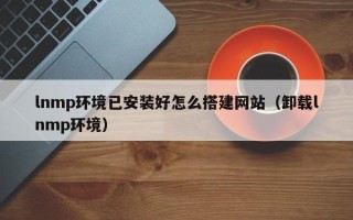韶关lnmp环境已安装好怎么搭建网站（卸载lnmp环境）